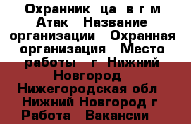 Охранник (ца) в г/м Атак › Название организации ­ Охранная организация › Место работы ­ г. Нижний Новгород - Нижегородская обл., Нижний Новгород г. Работа » Вакансии   